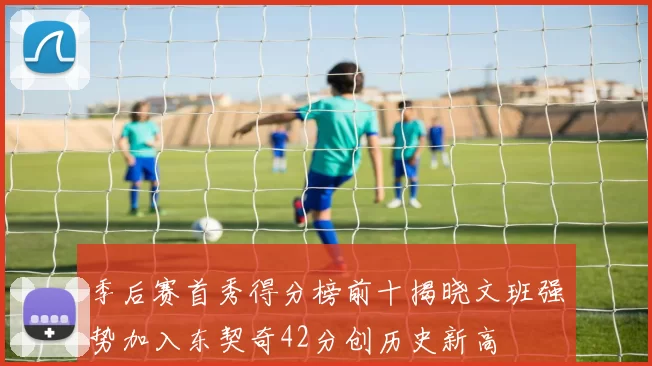 季后赛首秀得分榜前十揭晓文班强势加入东契奇42分创历史新高