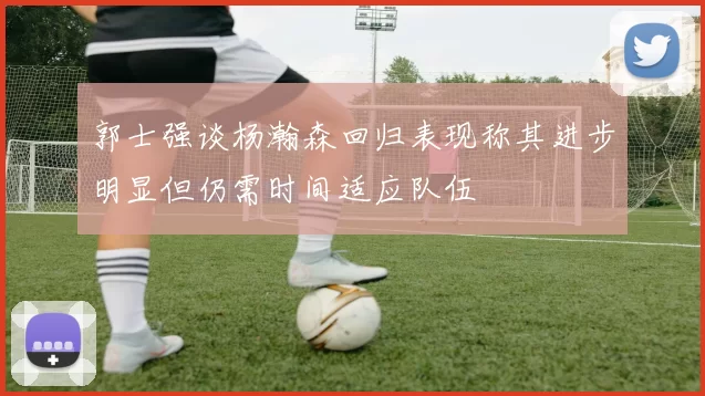 郭士强谈杨瀚森回归表现称其进步明显但仍需时间适应队伍