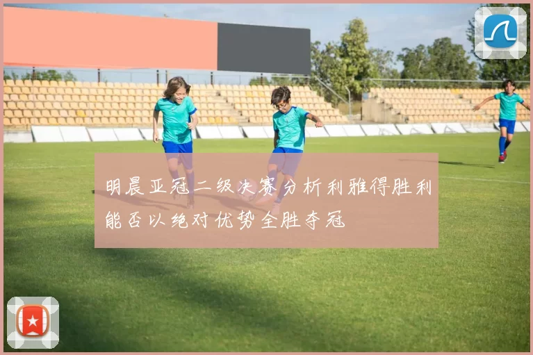 明晨亚冠二级决赛分析利雅得胜利能否以绝对优势全胜夺冠