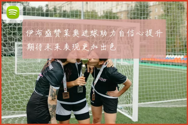 伊布盛赞莱奥进球助力自信心提升期待未来表现更加出色