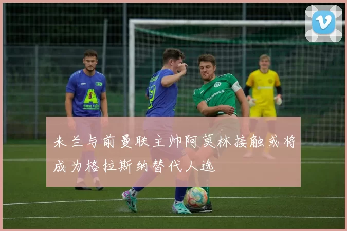 米兰与前曼联主帅阿莫林接触或将成为格拉斯纳替代人选