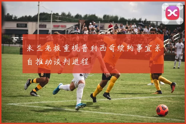 米兰老板重视普利西奇续约事宜亲自推动谈判进程