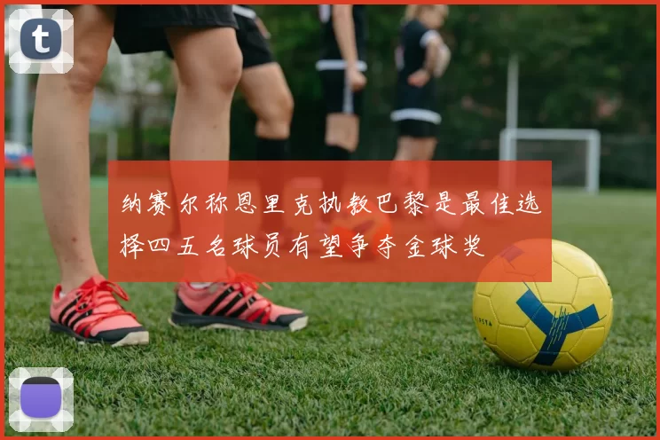 纳赛尔称恩里克执教巴黎是最佳选择四五名球员有望争夺金球奖