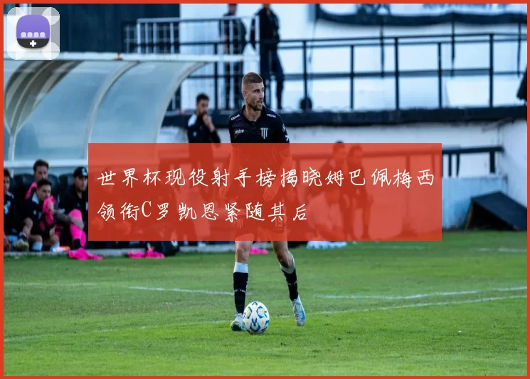 世界杯现役射手榜揭晓姆巴佩梅西领衔C罗凯恩紧随其后