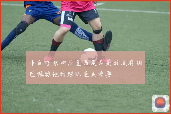 卡瓦哈尔回应皇马是否更好没有姆巴佩称他对球队至关重要
