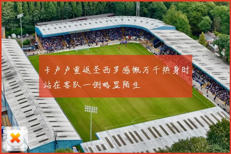 卡卢卢重返圣西罗感慨万千热身时站在客队一侧略显陌生