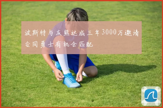 波斯特与灰熊达成三年3000万邀请合同勇士有机会匹配