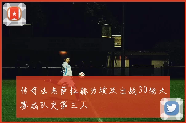 传奇法老萨拉赫为埃及出战30场大赛成队史第三人