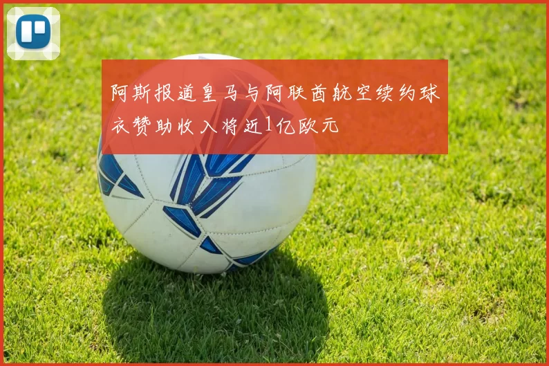 阿斯报道皇马与阿联酋航空续约球衣赞助收入将近1亿欧元
