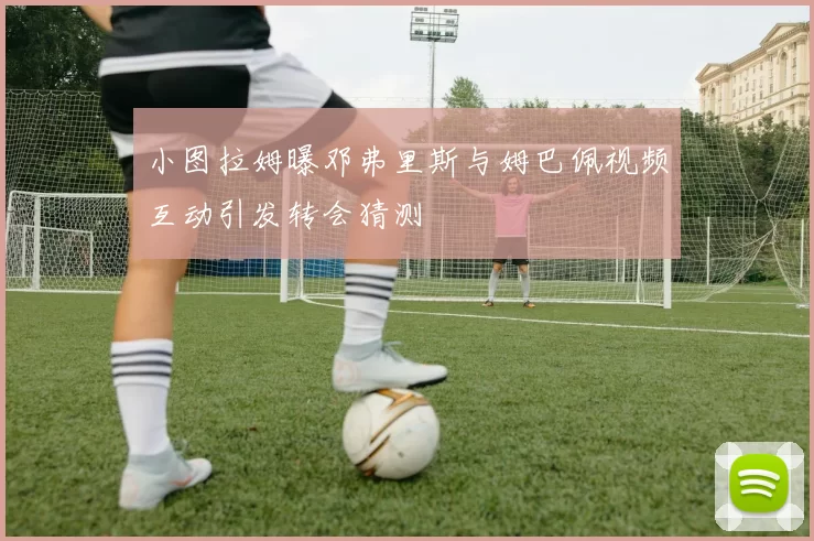 小图拉姆曝邓弗里斯与姆巴佩视频互动引发转会猜测
